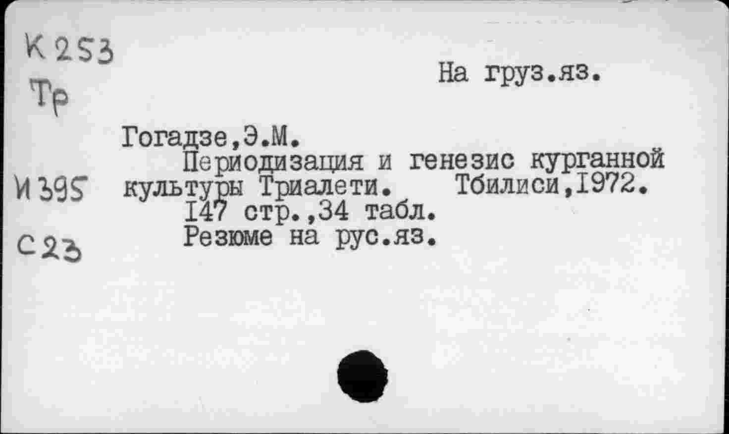 ﻿K2S3 Тр
На груз.яз.
Ж
Гогадзе,Э.М.
Периодизация и генезис курганной культуры Триалети. Тбилиси,1972.
147 стр.,34 табл.
Резюме на рус.яз.